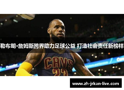 勒布朗·詹姆斯跨界助力足球公益 打造社会责任新榜样
