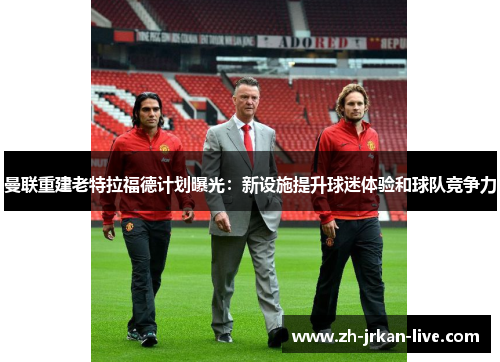 曼联重建老特拉福德计划曝光：新设施提升球迷体验和球队竞争力